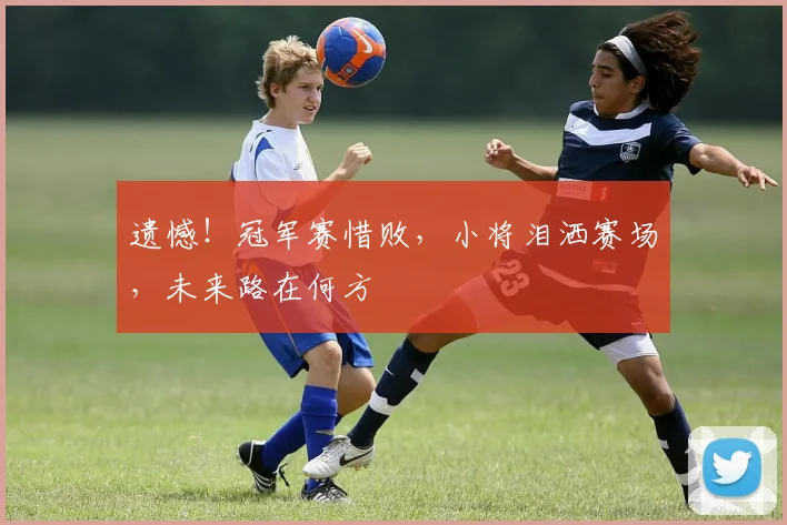 遗憾！冠军赛惜败，小将泪洒赛场，未来路在何方