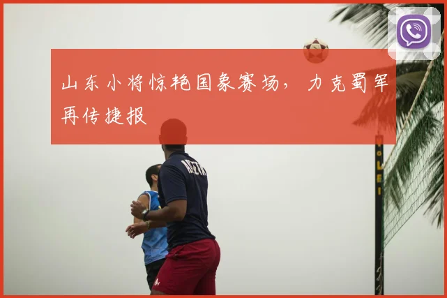 山东小将惊艳国象赛场，力克蜀军再传捷报