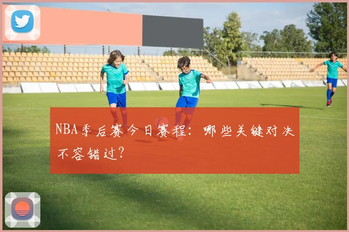 NBA季后赛今日赛程：哪些关键对决不容错过？
