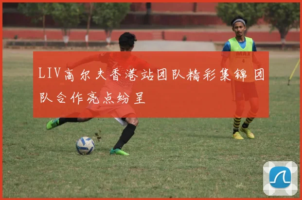 LIV高尔夫香港站团队精彩集锦 团队合作亮点纷呈