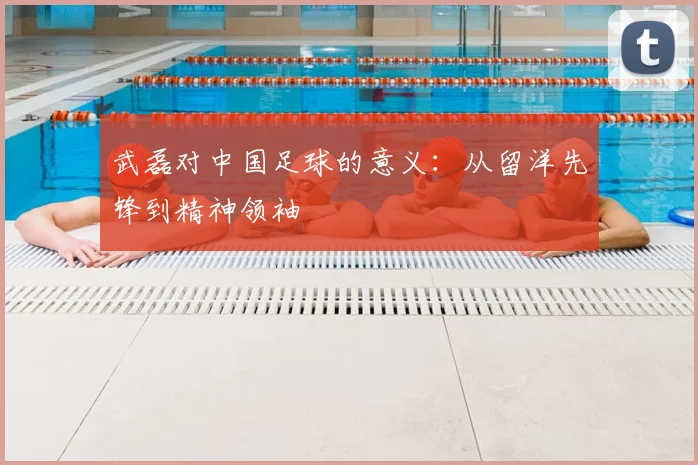 武磊对中国足球的意义：从留洋先锋到精神领袖