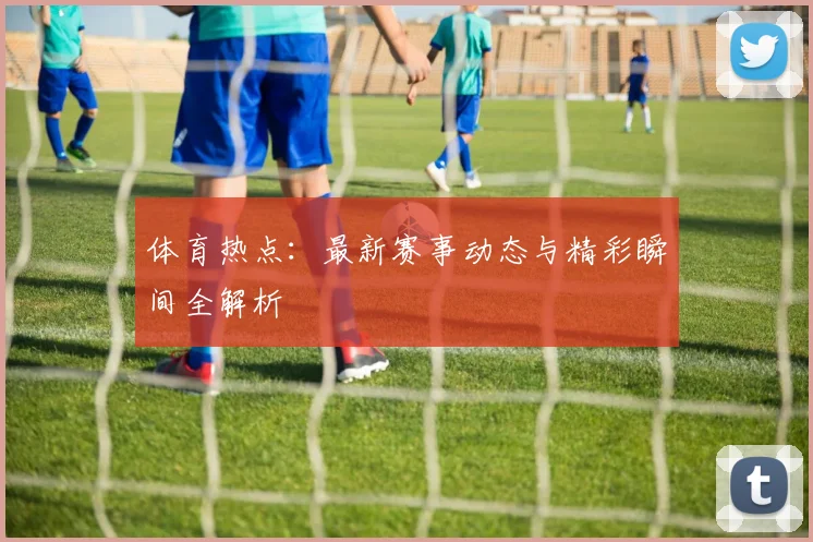 体育热点：最新赛事动态与精彩瞬间全解析