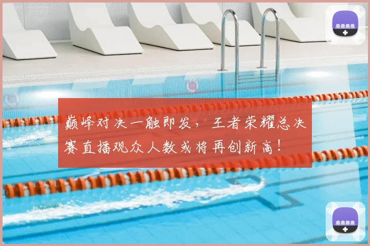 巅峰对决一触即发，王者荣耀总决赛直播观众人数或将再创新高！