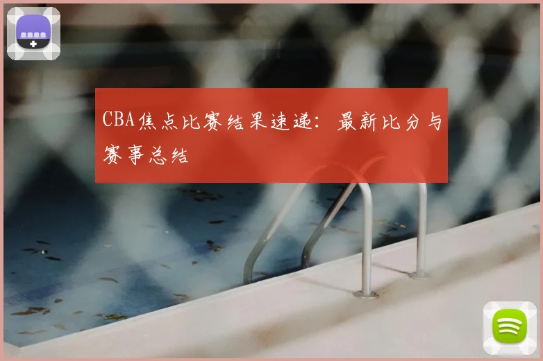 CBA焦点比赛结果速递：最新比分与赛事总结