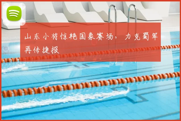 山东小将惊艳国象赛场，力克蜀军再传捷报