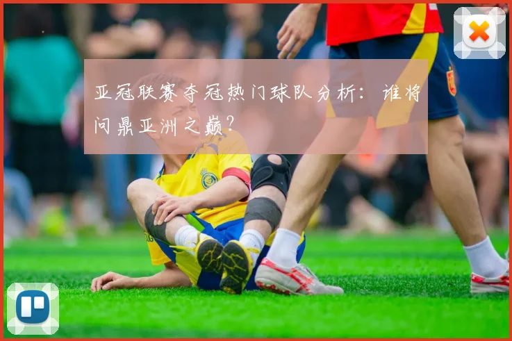 亚冠联赛夺冠热门球队分析：谁将问鼎亚洲之巅？