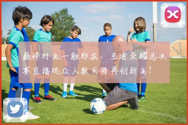 巅峰对决一触即发，王者荣耀总决赛直播观众人数或将再创新高！