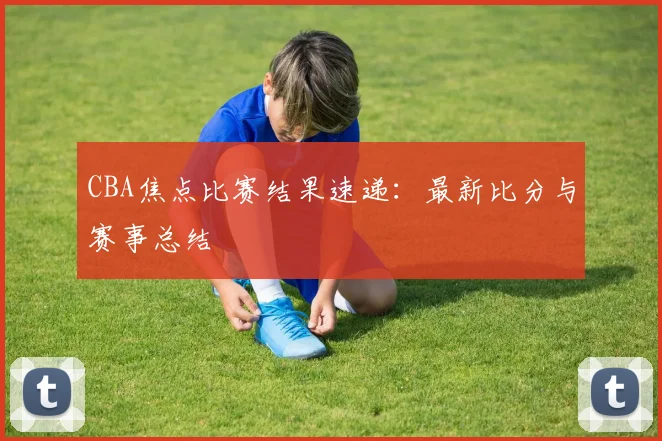 CBA焦点比赛结果速递：最新比分与赛事总结