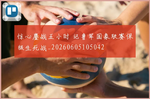惊心鏖战五小时 记鲁军国象联赛保级生死战_20260605105042