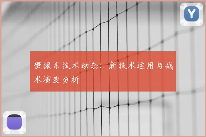 樊振东技术动态：新技术运用与战术演变分析