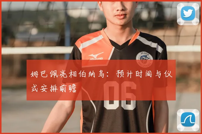 姆巴佩亮相伯纳乌：预计时间与仪式安排前瞻